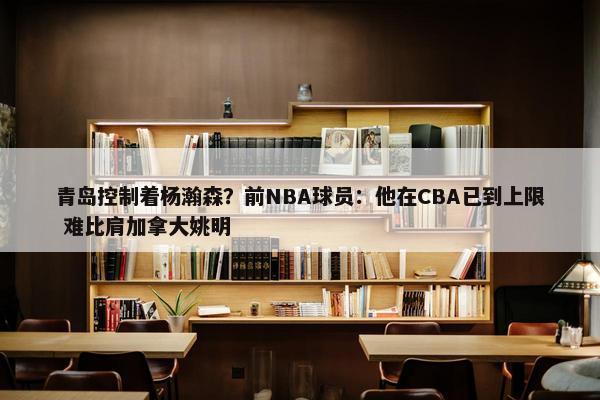 青岛控制着杨瀚森？前NBA球员：他在CBA已到上限 难比肩加拿大姚明