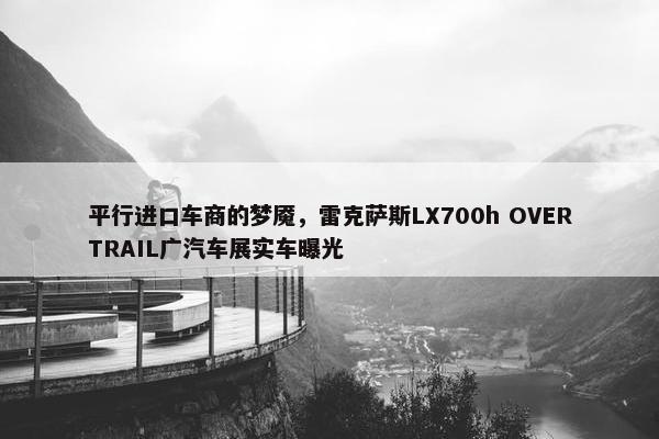 平行进口车商的梦魇，雷克萨斯LX700h OVERTRAIL广汽车展实车曝光