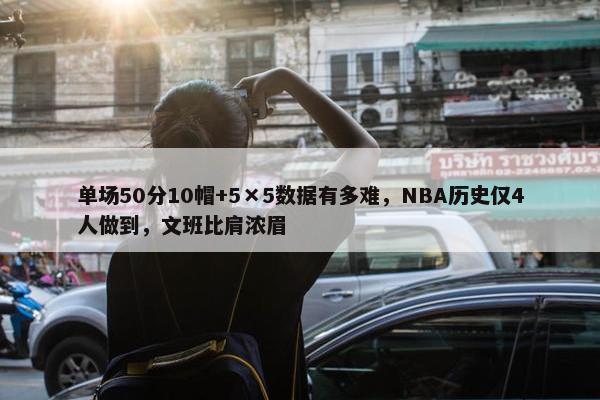 单场50分10帽+5×5数据有多难，NBA历史仅4人做到，文班比肩浓眉