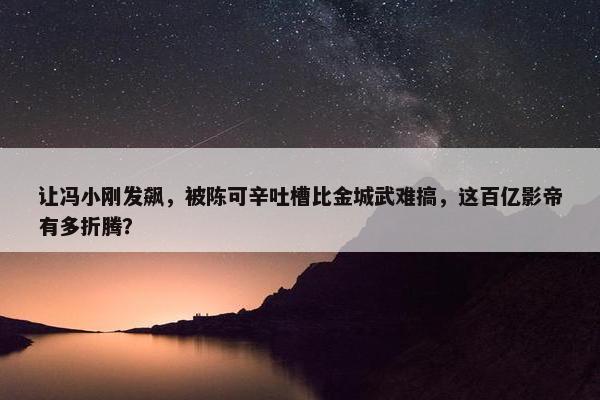 让冯小刚发飙，被陈可辛吐槽比金城武难搞，这百亿影帝有多折腾？