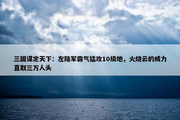 三国谋定天下：左陆军霸气猛攻10级地，火烧云的威力直取三万人头