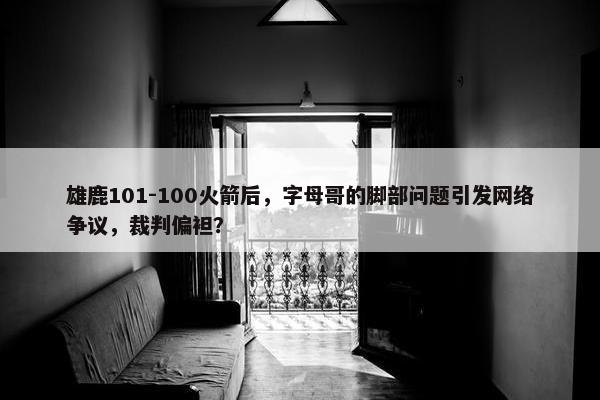 雄鹿101-100火箭后，字母哥的脚部问题引发网络争议，裁判偏袒？