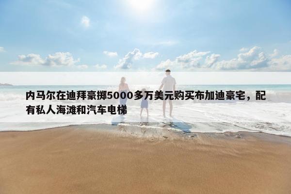 内马尔在迪拜豪掷5000多万美元购买布加迪豪宅，配有私人海滩和汽车电梯