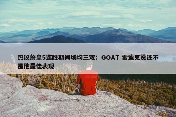 热议詹皇5连胜期间场均三双：GOAT 雷迪克赞还不是他最佳表现