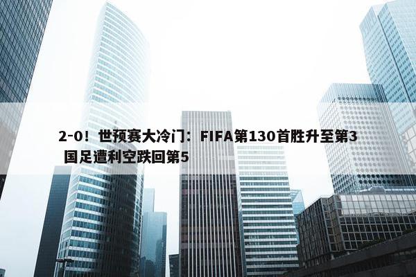 2-0！世预赛大冷门：FIFA第130首胜升至第3 国足遭利空跌回第5