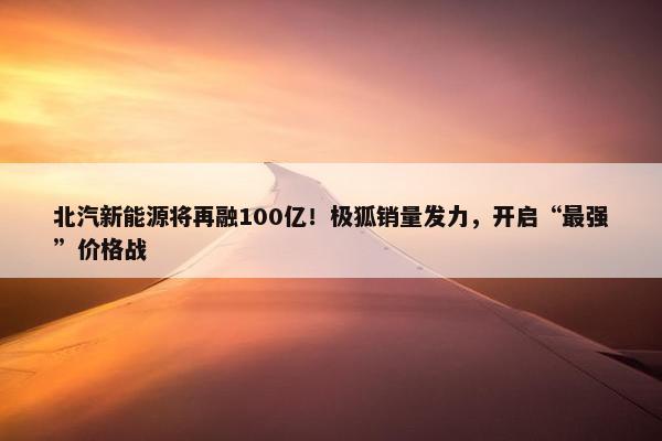 北汽新能源将再融100亿！极狐销量发力，开启“最强”价格战