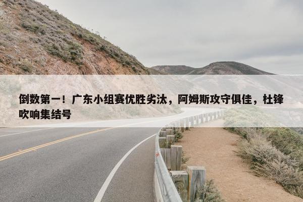 倒数第一！广东小组赛优胜劣汰，阿姆斯攻守俱佳，杜锋吹响集结号