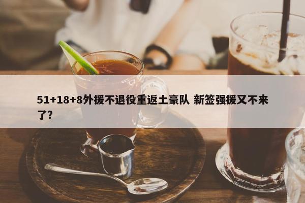 51+18+8外援不退役重返土豪队 新签强援又不来了？