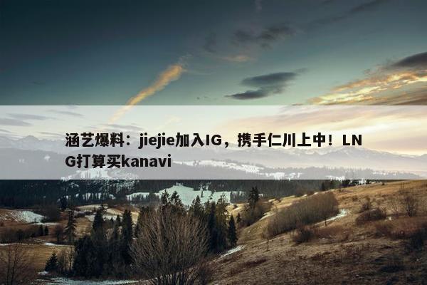 涵艺爆料：jiejie加入IG，携手仁川上中！LNG打算买kanavi