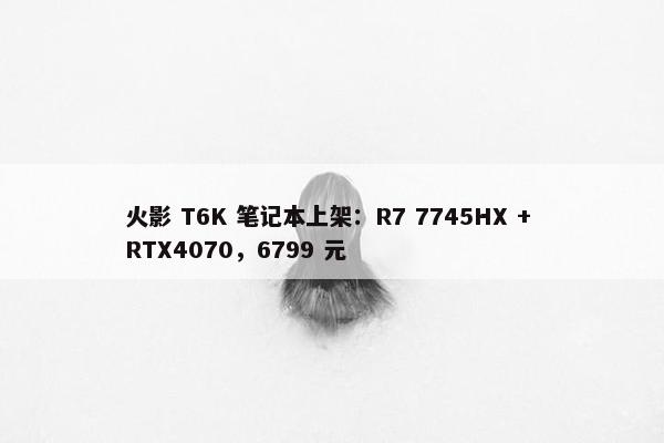 火影 T6K 笔记本上架：R7 7745HX + RTX4070，6799 元