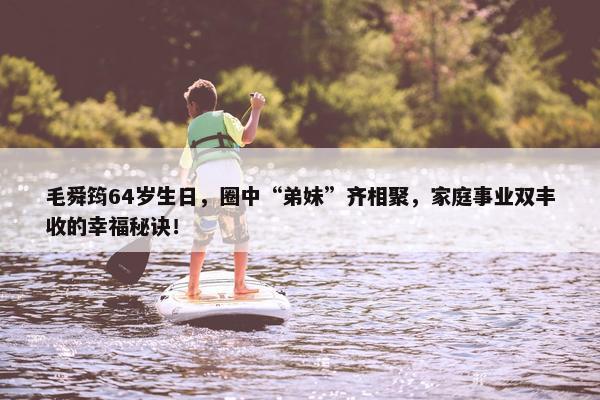 毛舜筠64岁生日，圈中“弟妹”齐相聚，家庭事业双丰收的幸福秘诀！