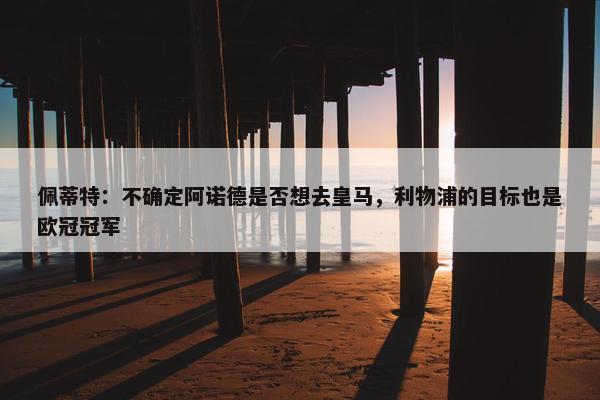 佩蒂特：不确定阿诺德是否想去皇马，利物浦的目标也是欧冠冠军