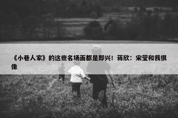 《小巷人家》的这些名场面都是即兴！蒋欣：宋莹和我很像