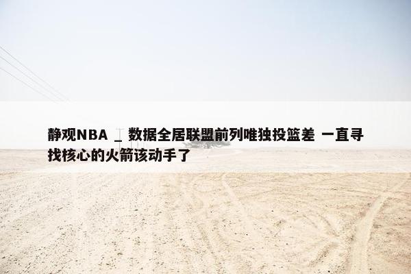 静观NBA _ 数据全居联盟前列唯独投篮差 一直寻找核心的火箭该动手了