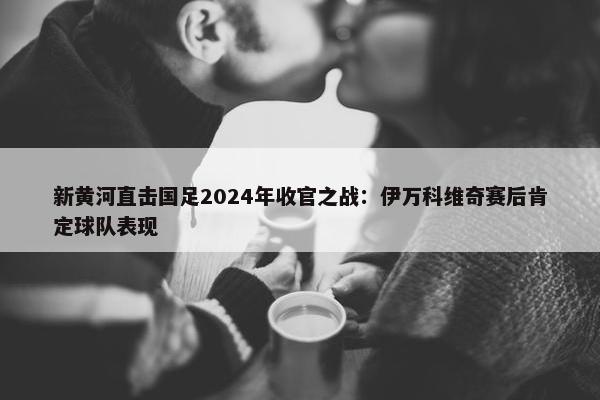 新黄河直击国足2024年收官之战：伊万科维奇赛后肯定球队表现