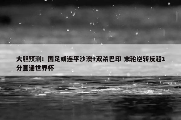 大胆预测！国足或连平沙澳+双杀巴印 末轮逆转反超1分直通世界杯