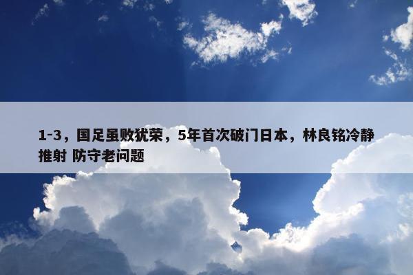 1-3，国足虽败犹荣，5年首次破门日本，林良铭冷静推射 防守老问题