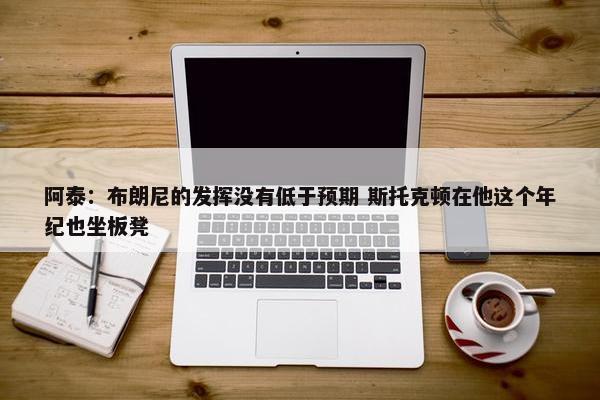 阿泰：布朗尼的发挥没有低于预期 斯托克顿在他这个年纪也坐板凳