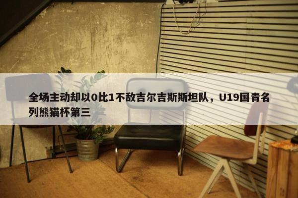 全场主动却以0比1不敌吉尔吉斯斯坦队，U19国青名列熊猫杯第三