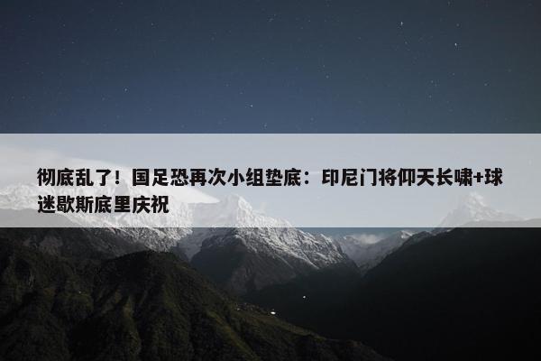 彻底乱了！国足恐再次小组垫底：印尼门将仰天长啸+球迷歇斯底里庆祝