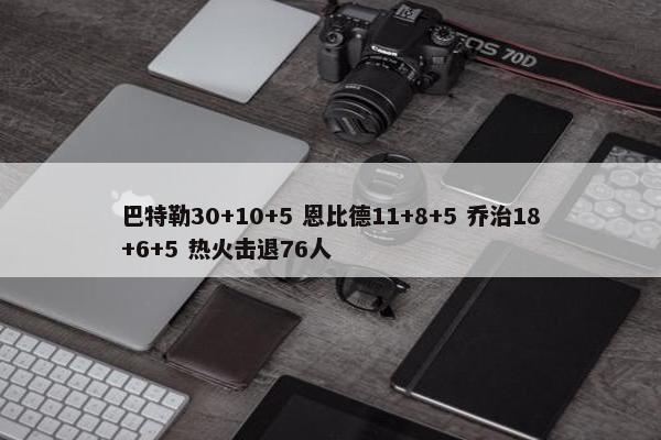 巴特勒30+10+5 恩比德11+8+5 乔治18+6+5 热火击退76人