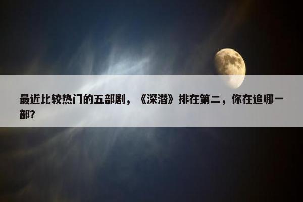 最近比较热门的五部剧，《深潜》排在第二，你在追哪一部？