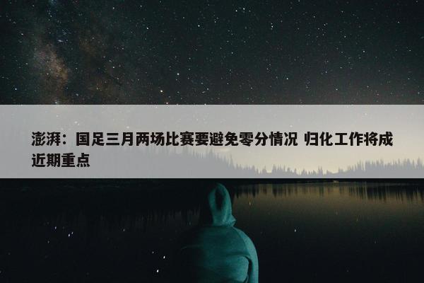 澎湃：国足三月两场比赛要避免零分情况 归化工作将成近期重点