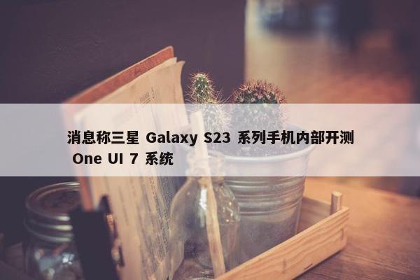 消息称三星 Galaxy S23 系列手机内部开测 One UI 7 系统