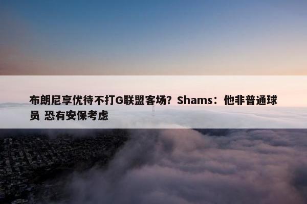 布朗尼享优待不打G联盟客场？Shams：他非普通球员 恐有安保考虑