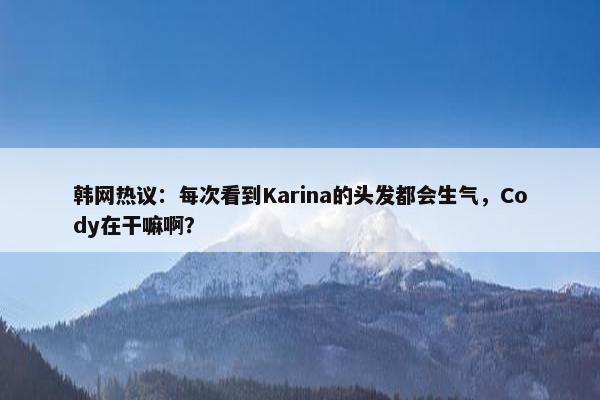 韩网热议：每次看到Karina的头发都会生气，Cody在干嘛啊？