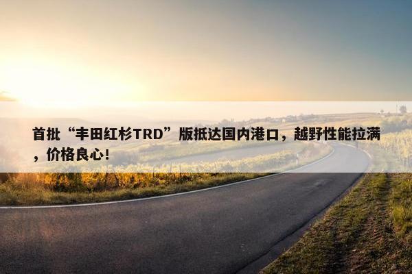 首批“丰田红杉TRD”版抵达国内港口，越野性能拉满，价格良心！