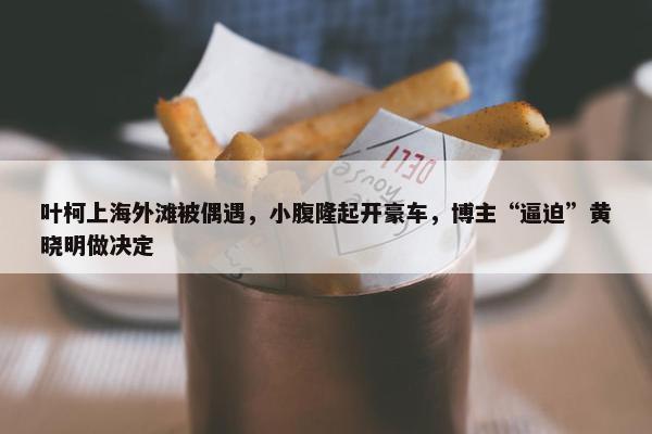 叶柯上海外滩被偶遇，小腹隆起开豪车，博主“逼迫”黄晓明做决定