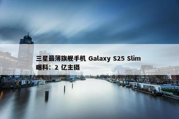 三星最薄旗舰手机 Galaxy S25 Slim 曝料：2 亿主摄