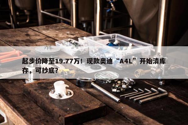 起步价降至19.77万！现款奥迪“A4L”开始清库存，可抄底？