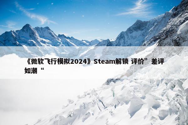 《微软飞行模拟2024》Steam解锁 评价”差评如潮“