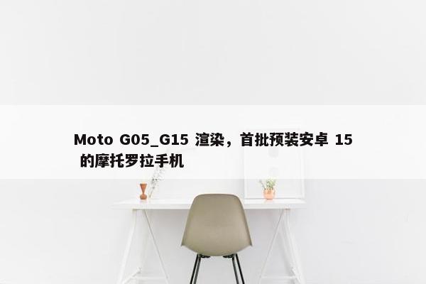 Moto G05_G15 渲染，首批预装安卓 15 的摩托罗拉手机