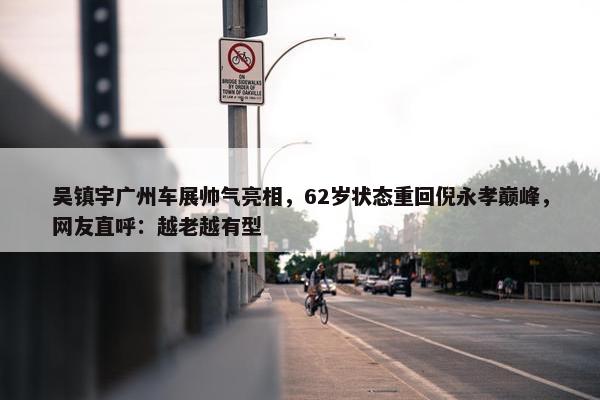 吴镇宇广州车展帅气亮相，62岁状态重回倪永孝巅峰，网友直呼：越老越有型