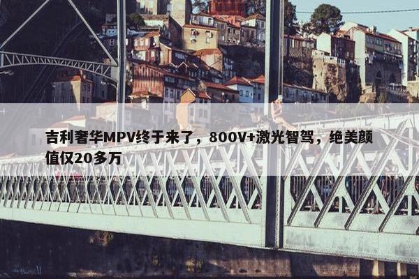 吉利奢华MPV终于来了，800V+激光智驾，绝美颜值仅20多万