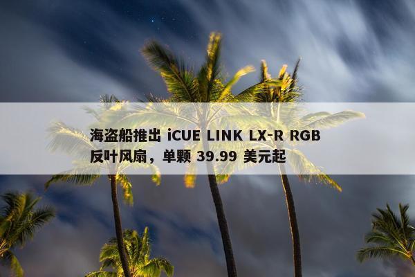 海盗船推出 iCUE LINK LX-R RGB 反叶风扇，单颗 39.99 美元起