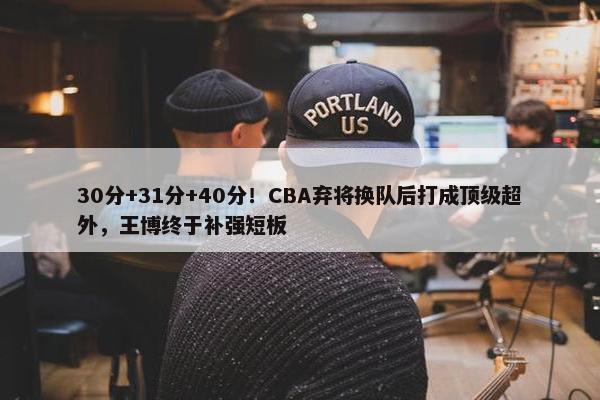 30分+31分+40分！CBA弃将换队后打成顶级超外，王博终于补强短板