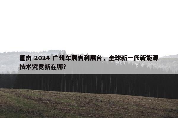 直击 2024 广州车展吉利展台，全球新一代新能源技术究竟新在哪？