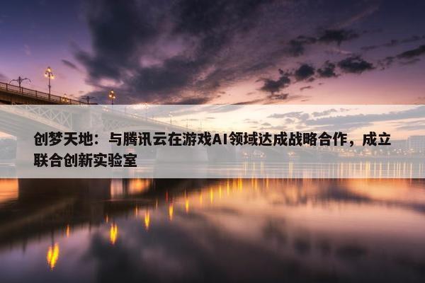 创梦天地：与腾讯云在游戏AI领域达成战略合作，成立联合创新实验室