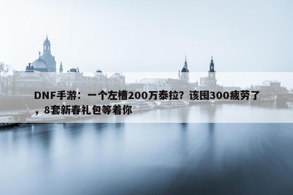 DNF手游：一个左槽200万泰拉？该囤300疲劳了，8套新春礼包等着你