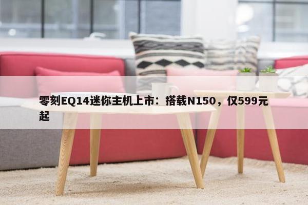 零刻EQ14迷你主机上市：搭载N150，仅599元起