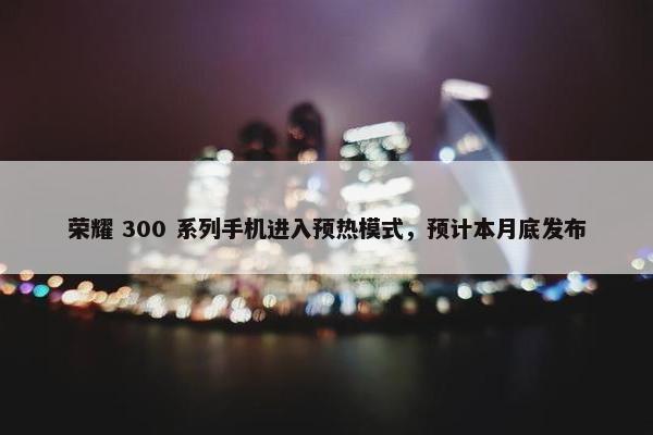 荣耀 300 系列手机进入预热模式，预计本月底发布