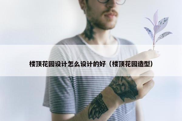 楼顶花园设计怎么设计的好（楼顶花园造型）