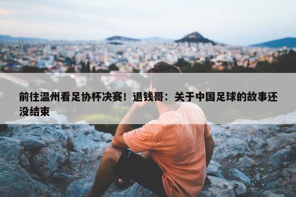 前往温州看足协杯决赛！退钱哥：关于中国足球的故事还没结束