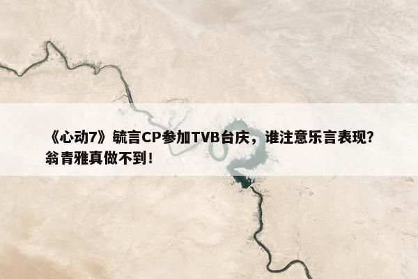 《心动7》毓言CP参加TVB台庆，谁注意乐言表现？翁青雅真做不到！