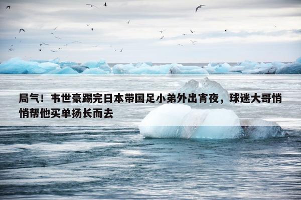 局气！韦世豪踢完日本带国足小弟外出宵夜，球迷大哥悄悄帮他买单扬长而去