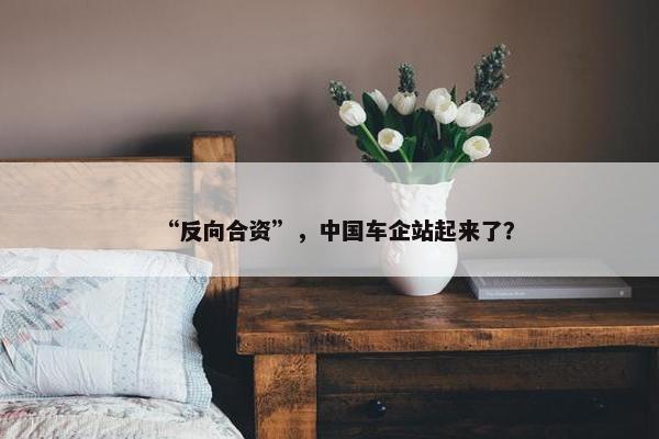 “反向合资”，中国车企站起来了？